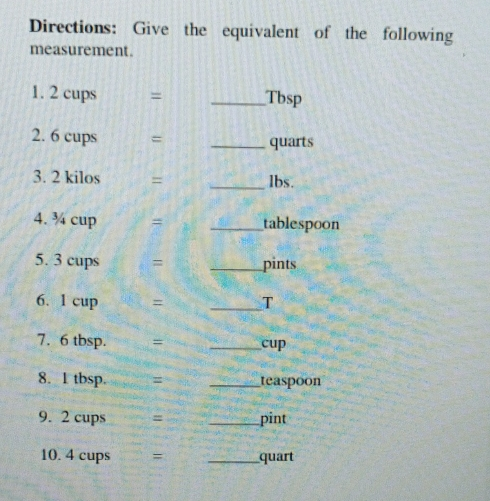 Directions: Give the equivalent of the following measurement. 1.2 cups=square Tbsp 2 6 cups=square qauarts 3 2 kilos=underline lbs.underline 4. /4 cup=underline tablespoon 5. 3 cups=underline pints 6. 1cup=underline T 7. 6 tbsp.=underline cup 8. 1 tbsp.underline teaspoon 9. 2 cups=underline iint 10 4 cups=underline quart